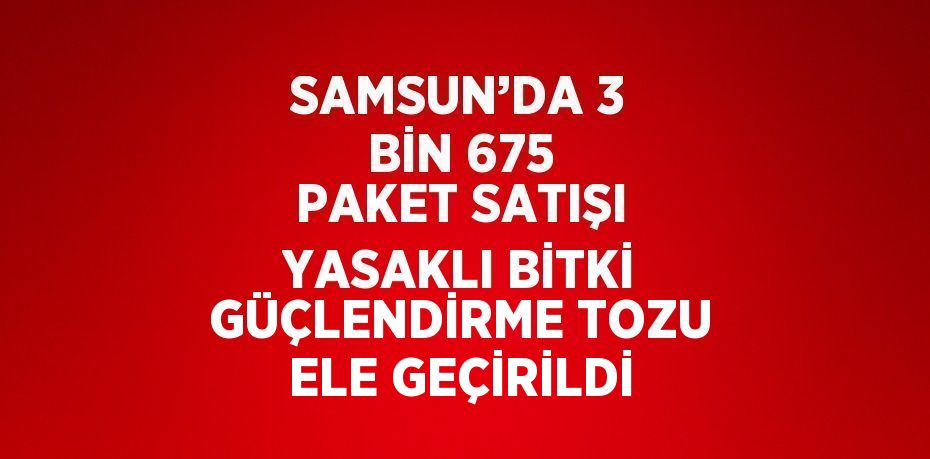 SAMSUN’DA 3 BİN 675 PAKET SATIŞI YASAKLI BİTKİ GÜÇLENDİRME TOZU ELE GEÇİRİLDİ