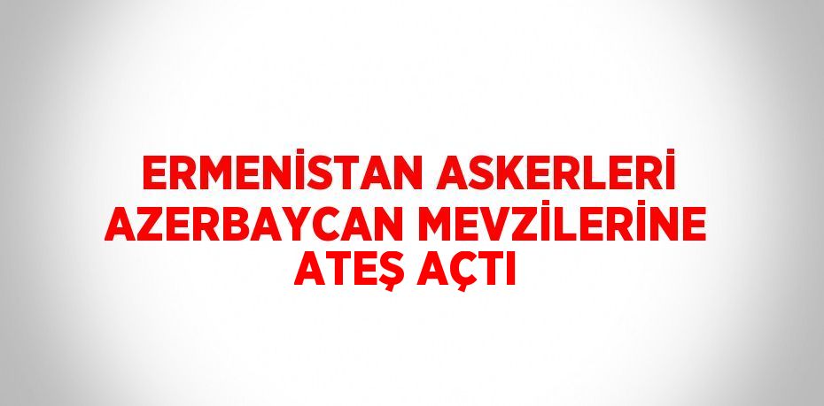 ERMENİSTAN ASKERLERİ AZERBAYCAN MEVZİLERİNE ATEŞ AÇTI