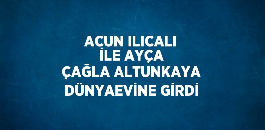 ACUN ILICALI İLE AYÇA ÇAĞLA ALTUNKAYA DÜNYAEVİNE GİRDİ