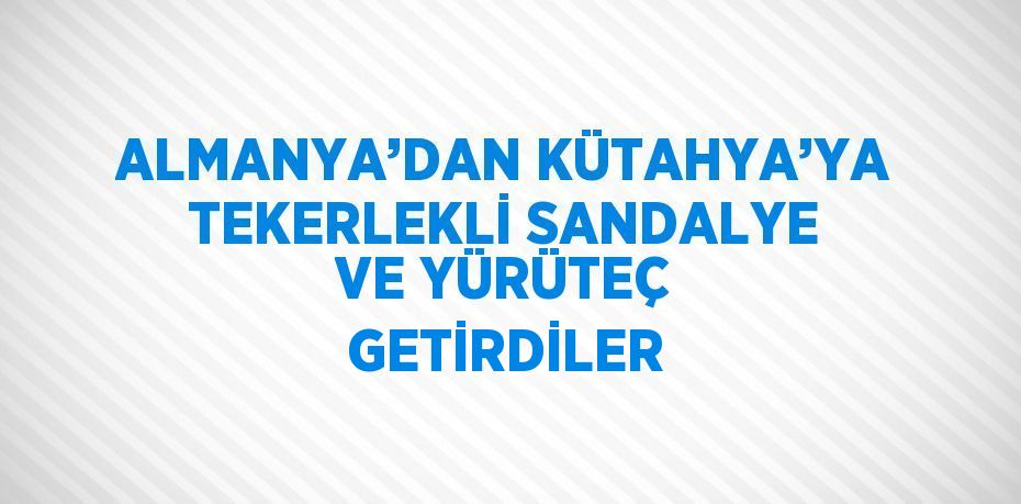 ALMANYA’DAN KÜTAHYA’YA TEKERLEKLİ SANDALYE VE YÜRÜTEÇ GETİRDİLER