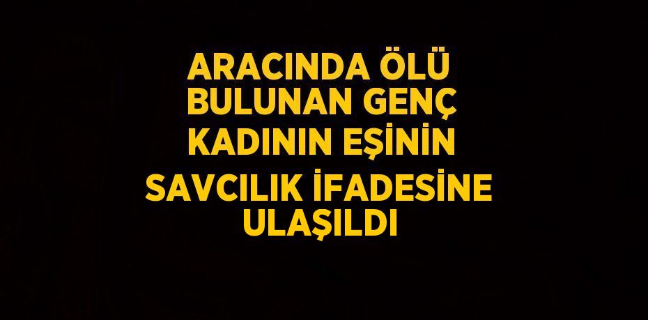 ARACINDA ÖLÜ BULUNAN GENÇ KADININ EŞİNİN SAVCILIK İFADESİNE ULAŞILDI