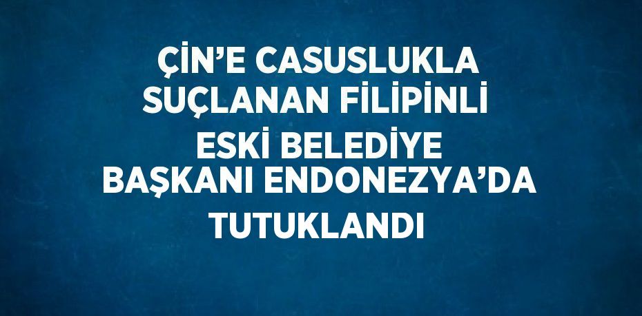 ÇİN’E CASUSLUKLA SUÇLANAN FİLİPİNLİ ESKİ BELEDİYE BAŞKANI ENDONEZYA’DA TUTUKLANDI