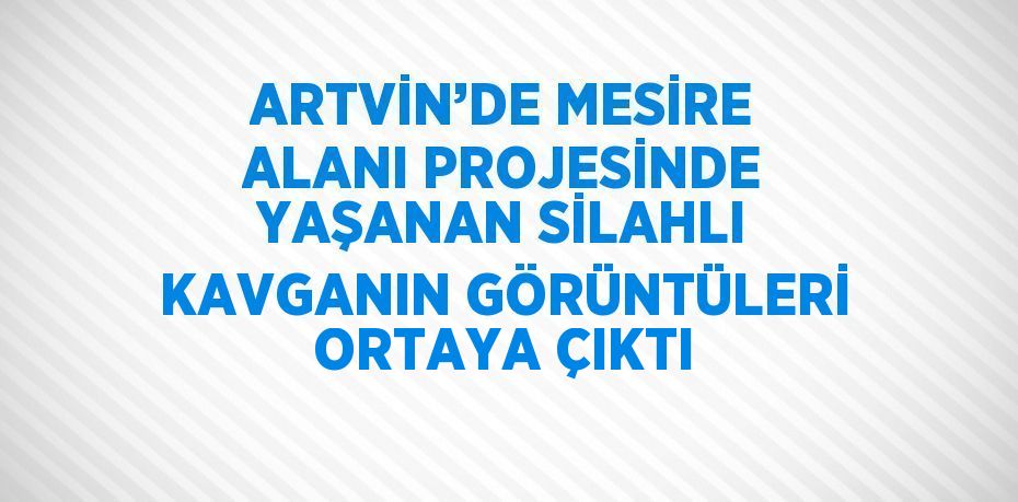 ARTVİN’DE MESİRE ALANI PROJESİNDE YAŞANAN SİLAHLI KAVGANIN GÖRÜNTÜLERİ ORTAYA ÇIKTI