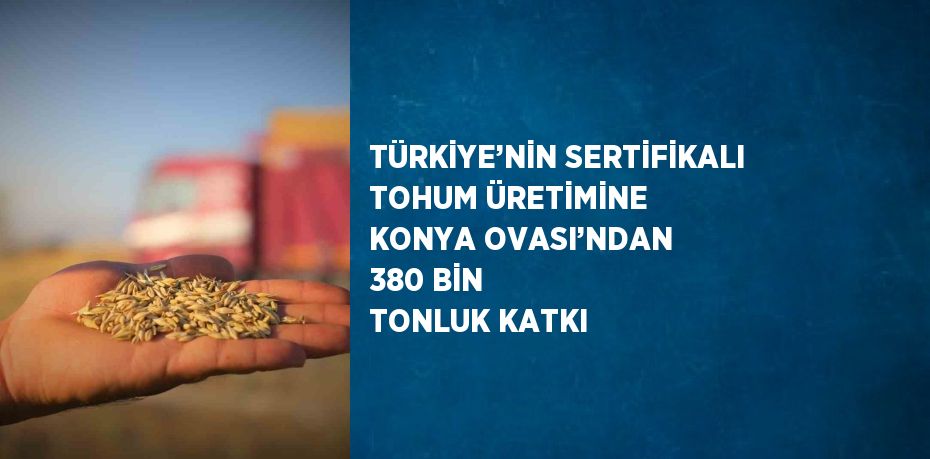 TÜRKİYE’NİN SERTİFİKALI TOHUM ÜRETİMİNE KONYA OVASI’NDAN 380 BİN TONLUK KATKI