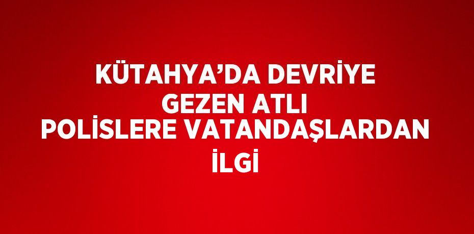 KÜTAHYA’DA DEVRİYE GEZEN ATLI POLİSLERE VATANDAŞLARDAN İLGİ