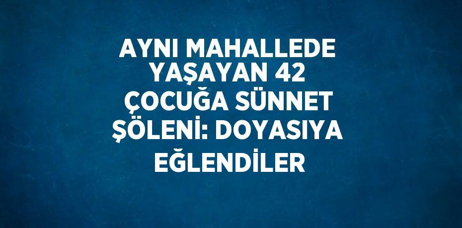 AYNI MAHALLEDE YAŞAYAN 42 ÇOCUĞA SÜNNET ŞÖLENİ: DOYASIYA EĞLENDİLER