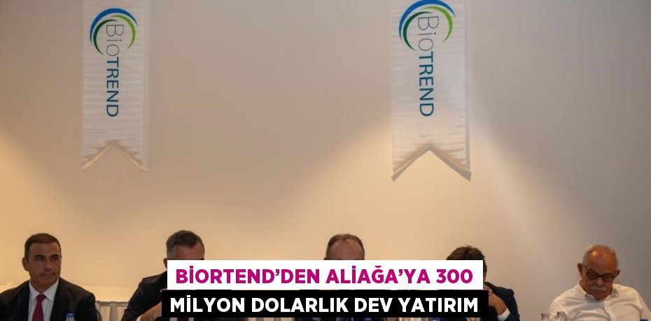 BİORTEND’DEN ALİAĞA’YA 300 MİLYON DOLARLIK DEV YATIRIM