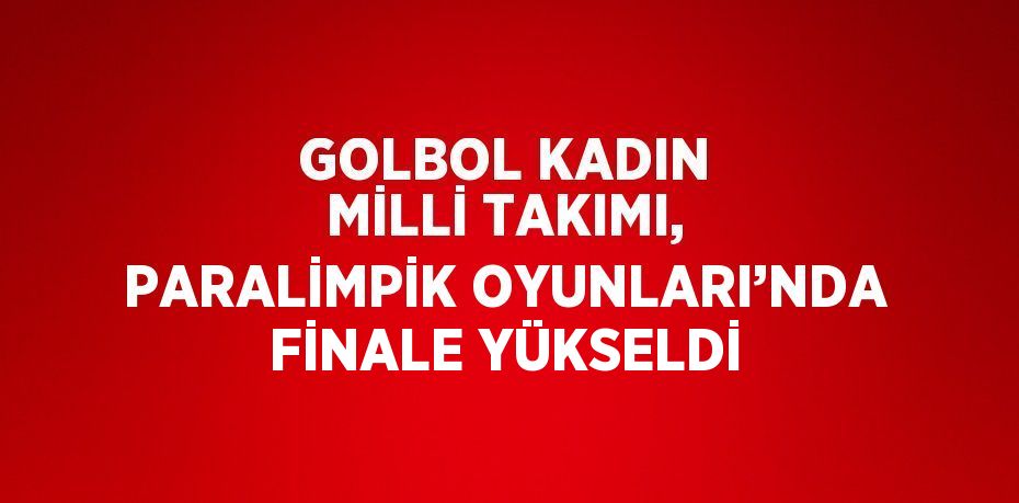 GOLBOL KADIN MİLLİ TAKIMI, PARALİMPİK OYUNLARI’NDA FİNALE YÜKSELDİ