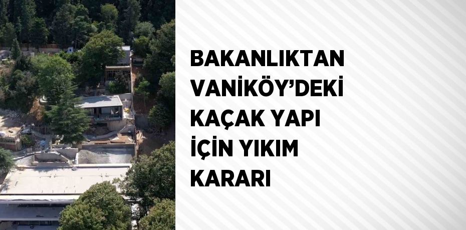 BAKANLIKTAN VANİKÖY’DEKİ KAÇAK YAPI İÇİN YIKIM KARARI