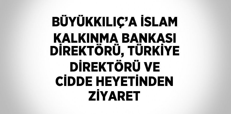 BÜYÜKKILIÇ’A İSLAM KALKINMA BANKASI DİREKTÖRÜ, TÜRKİYE DİREKTÖRÜ VE CİDDE HEYETİNDEN ZİYARET