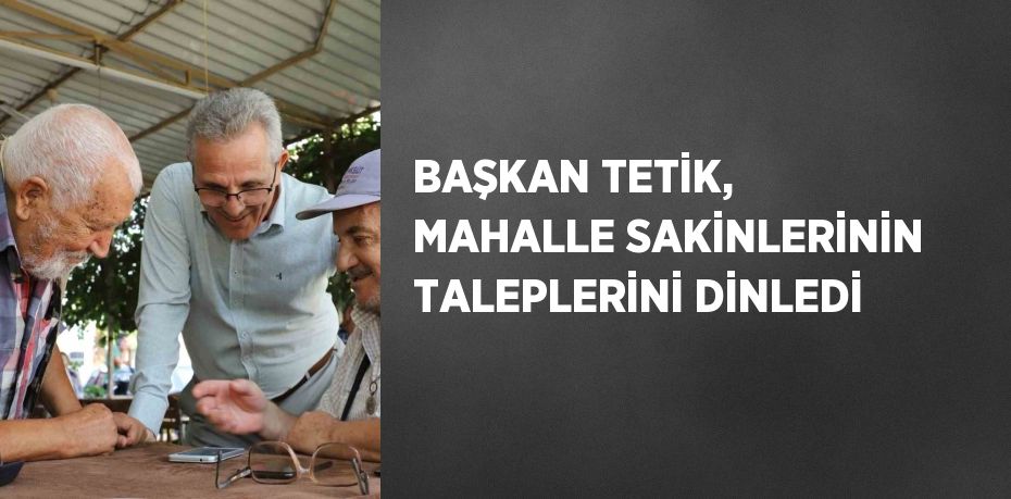 BAŞKAN TETİK, MAHALLE SAKİNLERİNİN TALEPLERİNİ DİNLEDİ