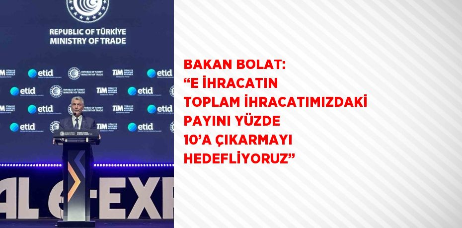 BAKAN BOLAT: ‘‘E İHRACATIN TOPLAM İHRACATIMIZDAKİ PAYINI YÜZDE 10’A ÇIKARMAYI HEDEFLİYORUZ’’