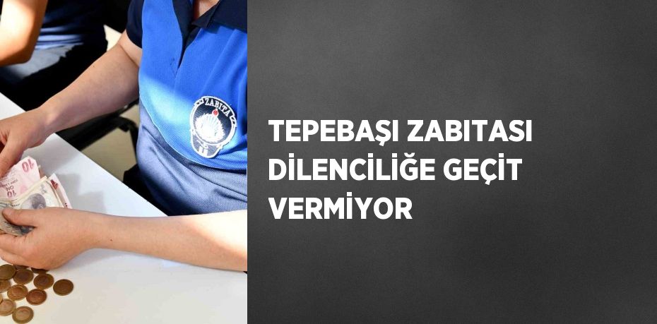 TEPEBAŞI ZABITASI DİLENCİLİĞE GEÇİT VERMİYOR