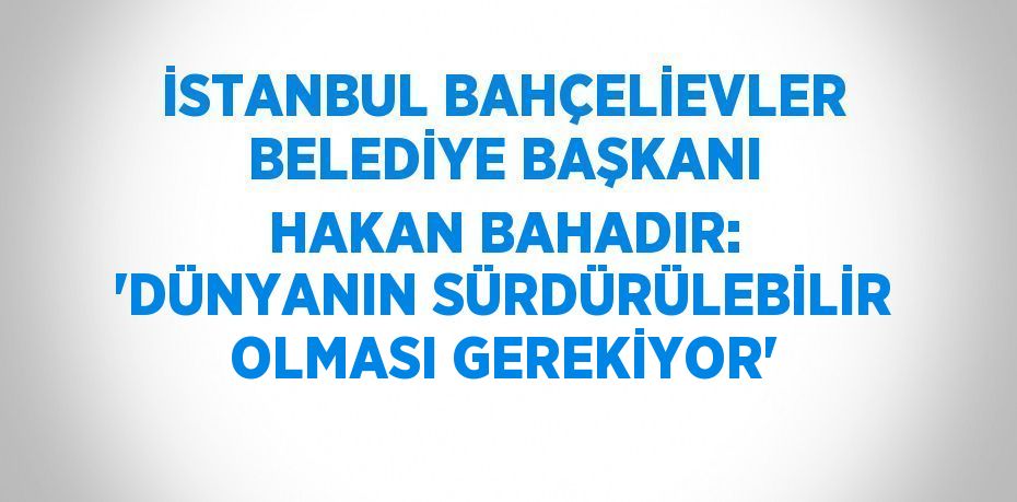 İSTANBUL BAHÇELİEVLER BELEDİYE BAŞKANI HAKAN BAHADIR: 'DÜNYANIN SÜRDÜRÜLEBİLİR OLMASI GEREKİYOR'