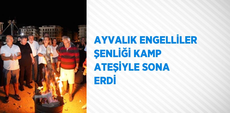 AYVALIK ENGELLİLER ŞENLİĞİ KAMP ATEŞİYLE SONA ERDİ