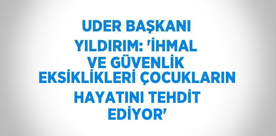 UDER BAŞKANI YILDIRIM: 'İHMAL VE GÜVENLİK EKSİKLİKLERİ ÇOCUKLARIN HAYATINI TEHDİT EDİYOR'