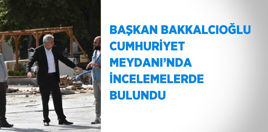 BAŞKAN BAKKALCIOĞLU CUMHURİYET MEYDANI’NDA İNCELEMELERDE BULUNDU