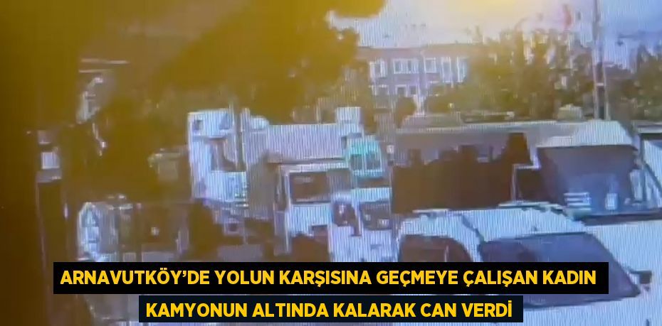 ARNAVUTKÖY’DE YOLUN KARŞISINA GEÇMEYE ÇALIŞAN KADIN KAMYONUN ALTINDA KALARAK CAN VERDİ