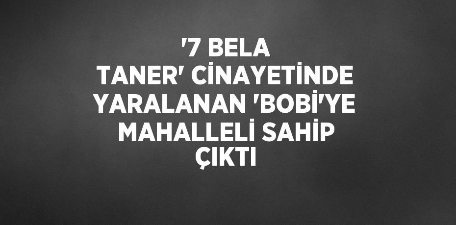 '7 BELA TANER' CİNAYETİNDE YARALANAN 'BOBİ'YE MAHALLELİ SAHİP ÇIKTI