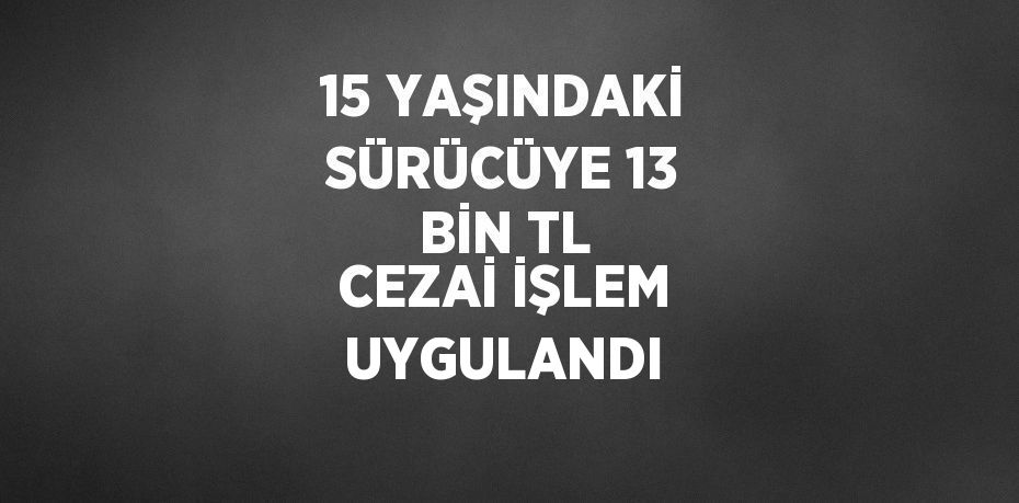 15 YAŞINDAKİ SÜRÜCÜYE 13 BİN TL CEZAİ İŞLEM UYGULANDI