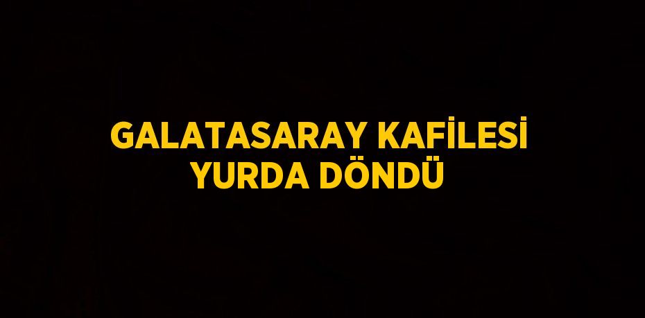 GALATASARAY KAFİLESİ YURDA DÖNDÜ