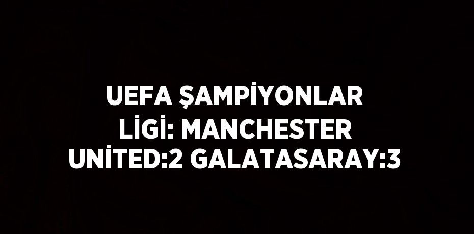 UEFA ŞAMPİYONLAR LİGİ: MANCHESTER UNİTED:2 GALATASARAY:3