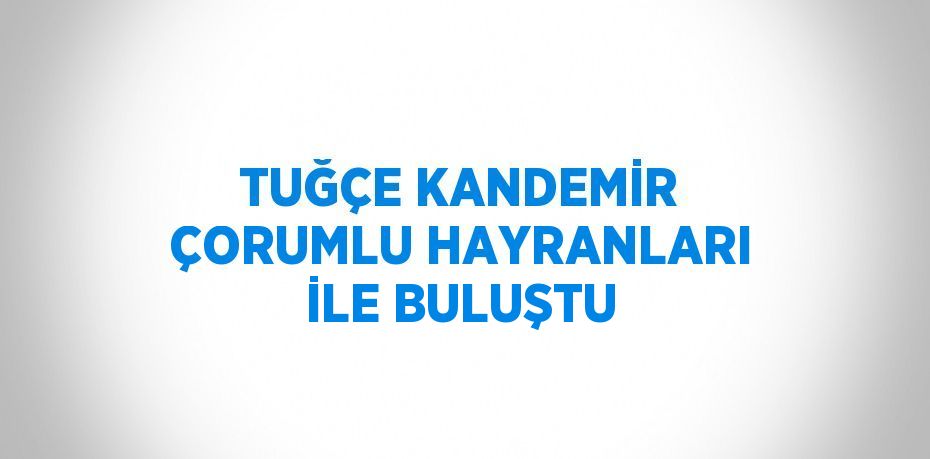 TUĞÇE KANDEMİR ÇORUMLU HAYRANLARI İLE BULUŞTU