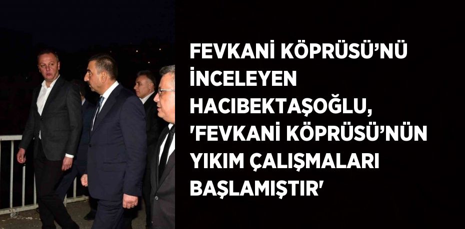 FEVKANİ KÖPRÜSÜ’NÜ İNCELEYEN HACIBEKTAŞOĞLU, 'FEVKANİ KÖPRÜSÜ’NÜN YIKIM ÇALIŞMALARI BAŞLAMIŞTIR'