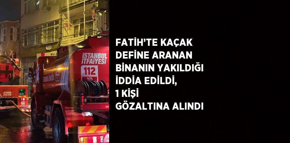 FATİH’TE KAÇAK DEFİNE ARANAN BİNANIN YAKILDIĞI İDDİA EDİLDİ, 1 KİŞİ GÖZALTINA ALINDI