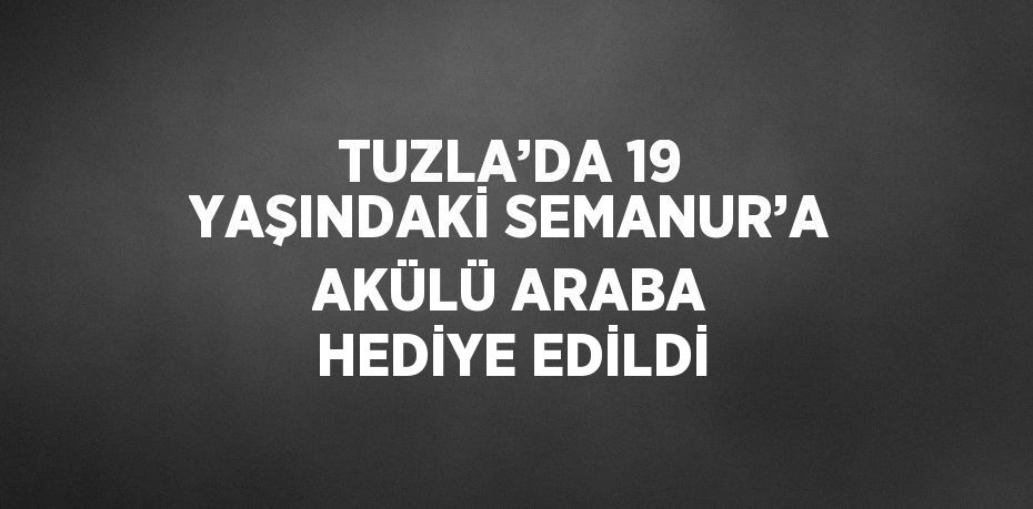 TUZLA’DA 19 YAŞINDAKİ SEMANUR’A AKÜLÜ ARABA HEDİYE EDİLDİ