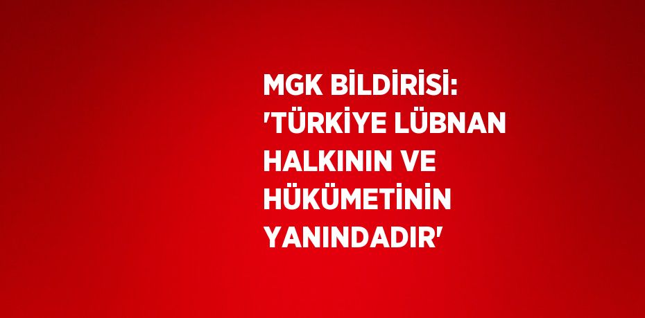 MGK BİLDİRİSİ: 'TÜRKİYE LÜBNAN HALKININ VE HÜKÜMETİNİN YANINDADIR'