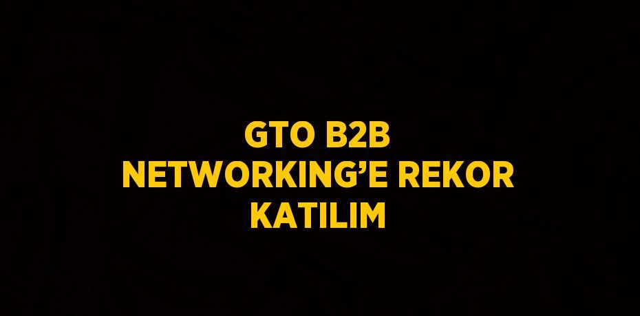 GTO B2B NETWORKING’E REKOR KATILIM