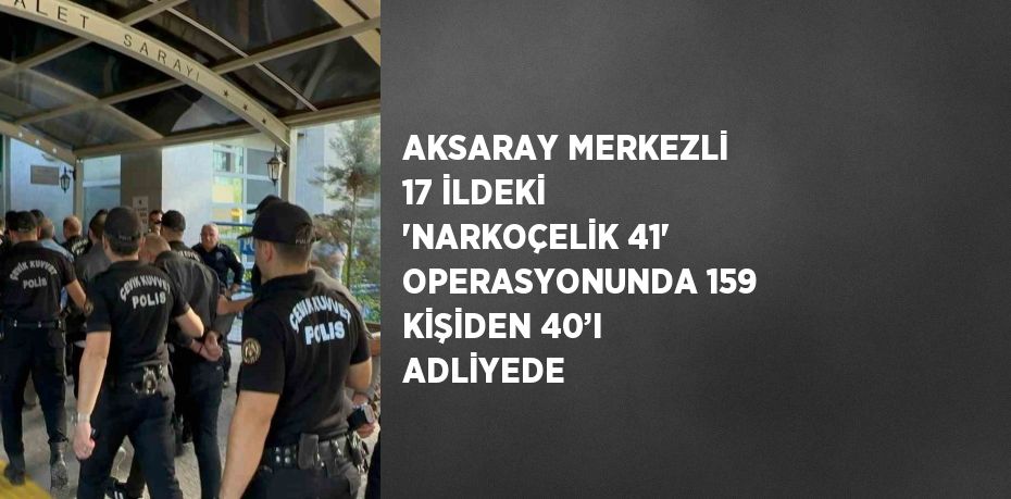 AKSARAY MERKEZLİ 17 İLDEKİ 'NARKOÇELİK 41' OPERASYONUNDA 159 KİŞİDEN 40’I ADLİYEDE