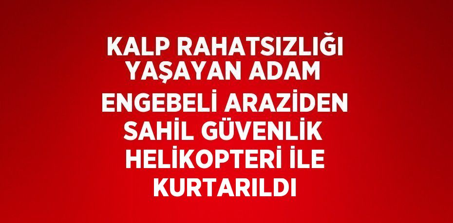 KALP RAHATSIZLIĞI YAŞAYAN ADAM ENGEBELİ ARAZİDEN SAHİL GÜVENLİK HELİKOPTERİ İLE KURTARILDI