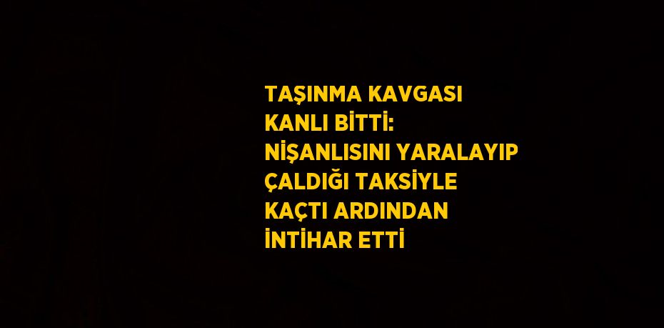 TAŞINMA KAVGASI KANLI BİTTİ: NİŞANLISINI YARALAYIP ÇALDIĞI TAKSİYLE KAÇTI ARDINDAN İNTİHAR ETTİ