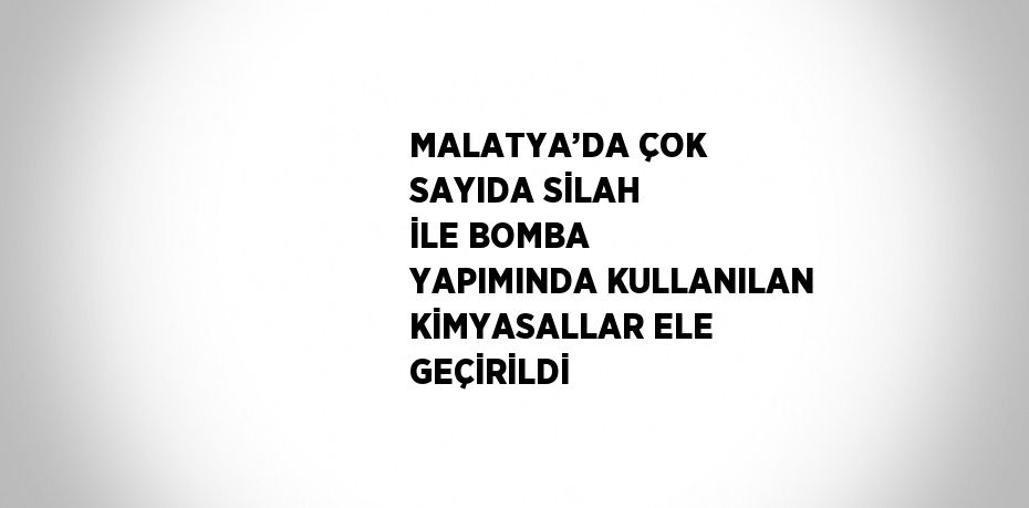 MALATYA’DA ÇOK SAYIDA SİLAH İLE BOMBA YAPIMINDA KULLANILAN KİMYASALLAR ELE GEÇİRİLDİ