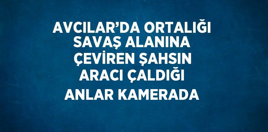 AVCILAR’DA ORTALIĞI SAVAŞ ALANINA ÇEVİREN ŞAHSIN ARACI ÇALDIĞI ANLAR KAMERADA