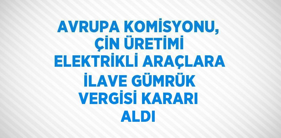 AVRUPA KOMİSYONU, ÇİN ÜRETİMİ ELEKTRİKLİ ARAÇLARA İLAVE GÜMRÜK VERGİSİ KARARI ALDI