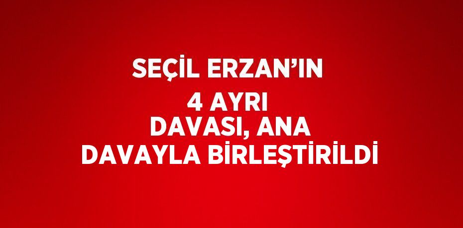 SEÇİL ERZAN’IN 4 AYRI DAVASI, ANA DAVAYLA BİRLEŞTİRİLDİ