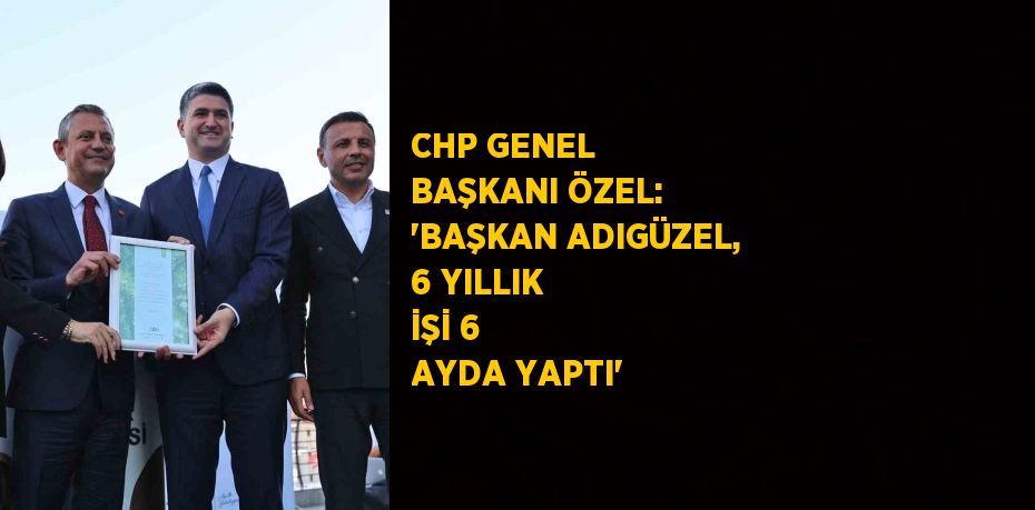 CHP GENEL BAŞKANI ÖZEL: 'BAŞKAN ADIGÜZEL, 6 YILLIK İŞİ 6 AYDA YAPTI'