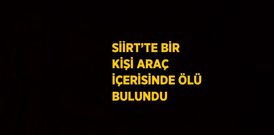 SİİRT’TE BİR KİŞİ ARAÇ İÇERİSİNDE ÖLÜ BULUNDU