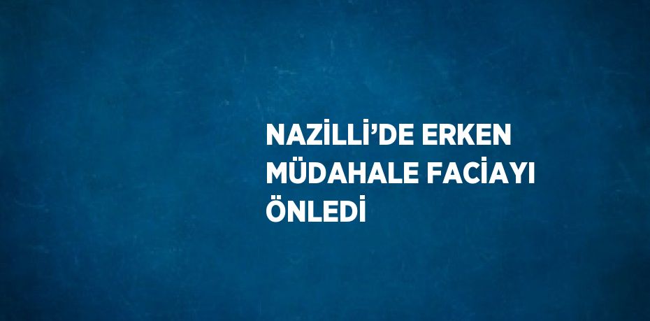 NAZİLLİ’DE ERKEN MÜDAHALE FACİAYI ÖNLEDİ