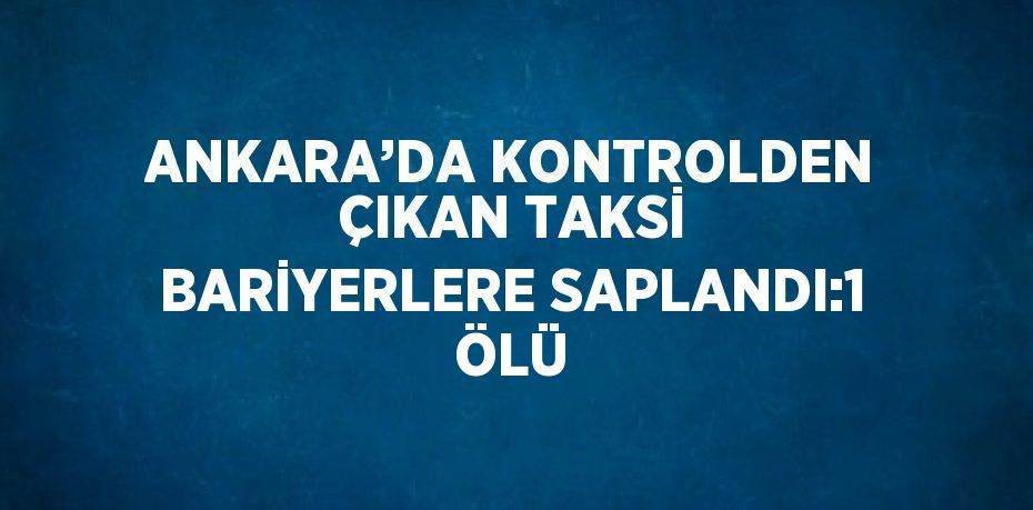 ANKARA’DA KONTROLDEN ÇIKAN TAKSİ BARİYERLERE SAPLANDI:1 ÖLÜ