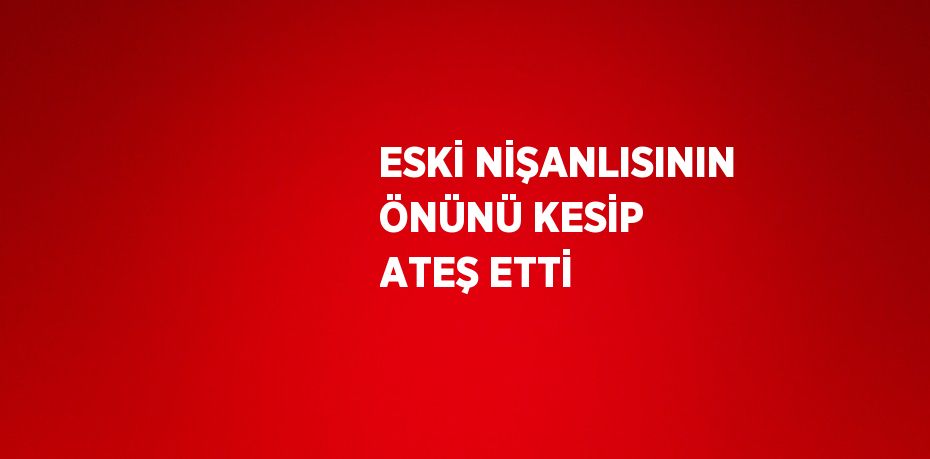 ESKİ NİŞANLISININ ÖNÜNÜ KESİP ATEŞ ETTİ