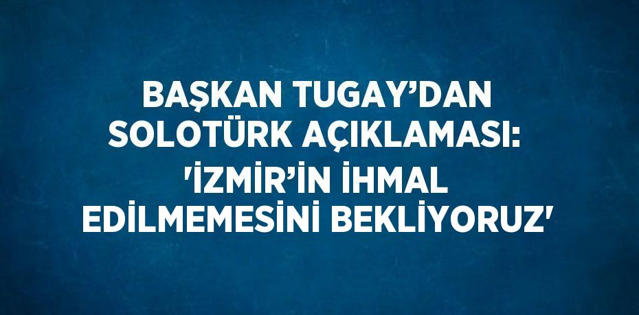 BAŞKAN TUGAY’DAN SOLOTÜRK AÇIKLAMASI: 'İZMİR’İN İHMAL EDİLMEMESİNİ BEKLİYORUZ'