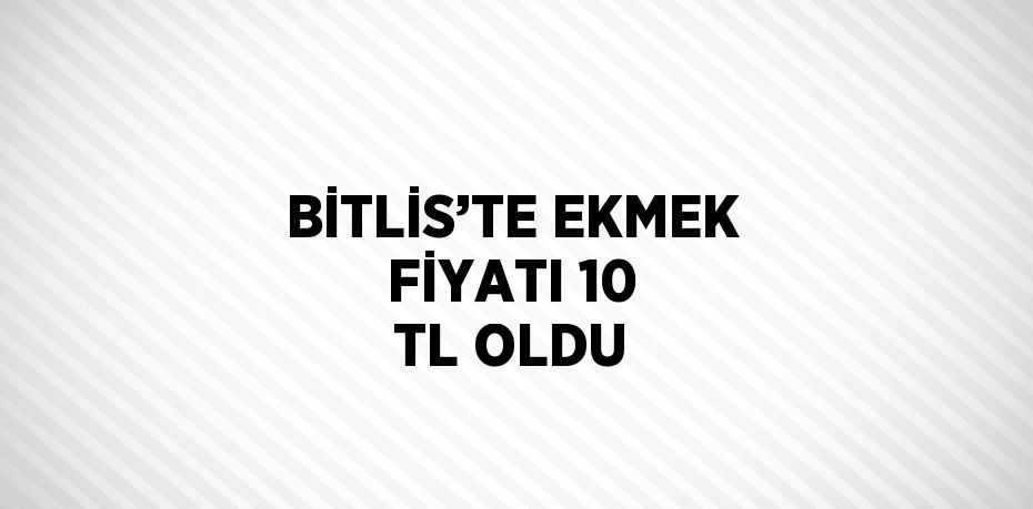 BİTLİS’TE EKMEK FİYATI 10 TL OLDU