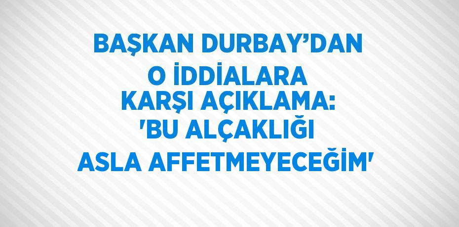 BAŞKAN DURBAY’DAN O İDDİALARA KARŞI AÇIKLAMA: 'BU ALÇAKLIĞI ASLA AFFETMEYECEĞİM'