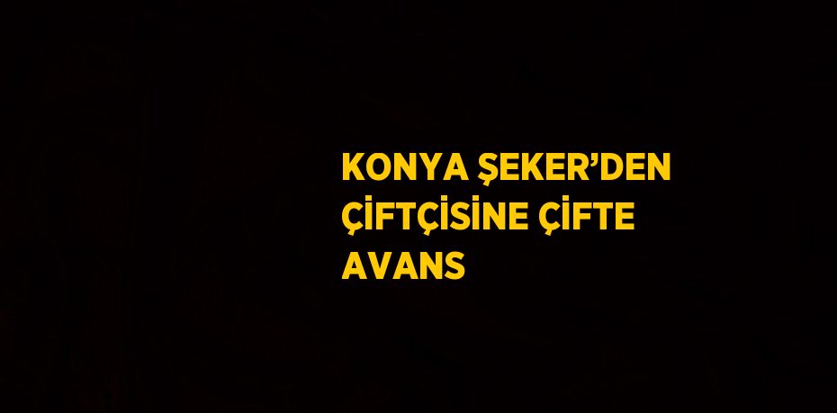 KONYA ŞEKER’DEN ÇİFTÇİSİNE ÇİFTE AVANS