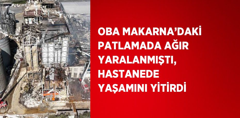 OBA MAKARNA’DAKİ PATLAMADA AĞIR YARALANMIŞTI, HASTANEDE YAŞAMINI YİTİRDİ