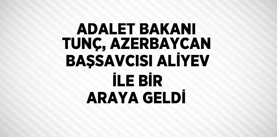 ADALET BAKANI TUNÇ, AZERBAYCAN BAŞSAVCISI ALİYEV İLE BİR ARAYA GELDİ